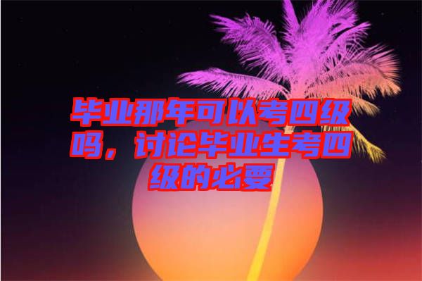 畢業(yè)那年可以考四級(jí)嗎，討論畢業(yè)生考四級(jí)的必要