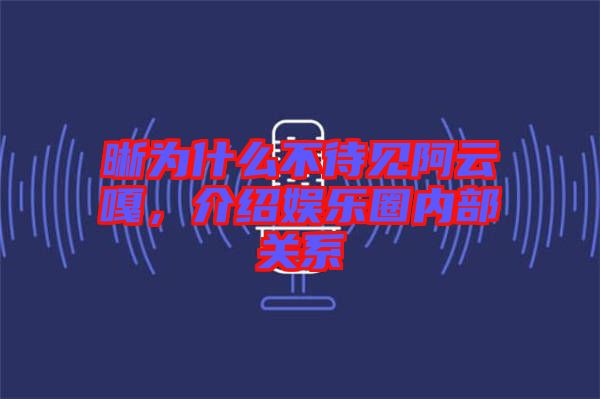 晰為什么不待見阿云嘎，介紹娛樂圈內部關系