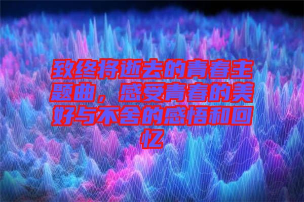 致終將逝去的青春主題曲，感受青春的美好與不舍的感悟和回憶