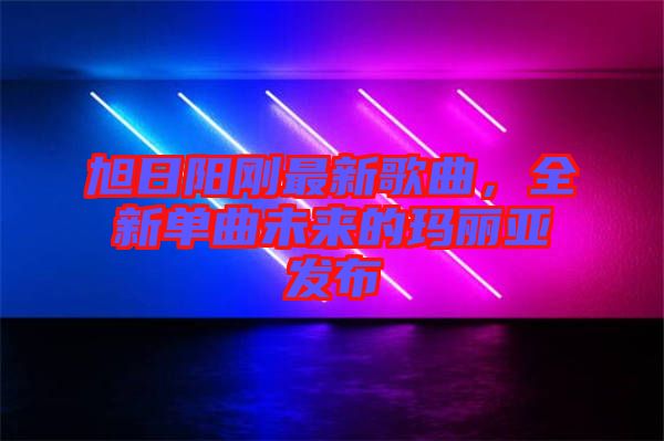 旭日陽(yáng)剛最新歌曲，全新單曲未來的瑪麗亞發(fā)布