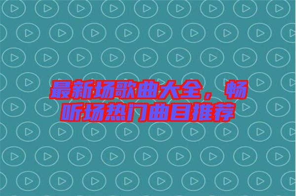 最新場歌曲大全，暢聽場熱門曲目推薦