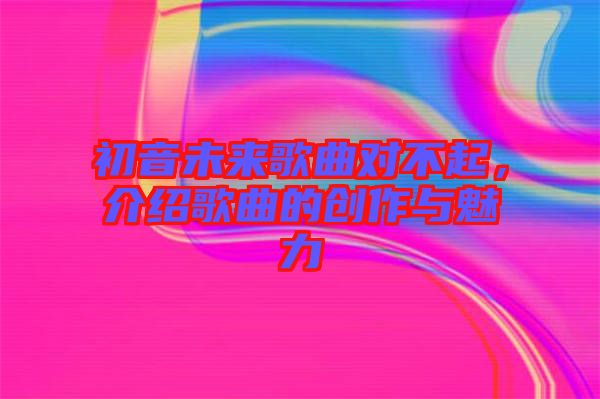 初音未來歌曲對不起，介紹歌曲的創作與魅力