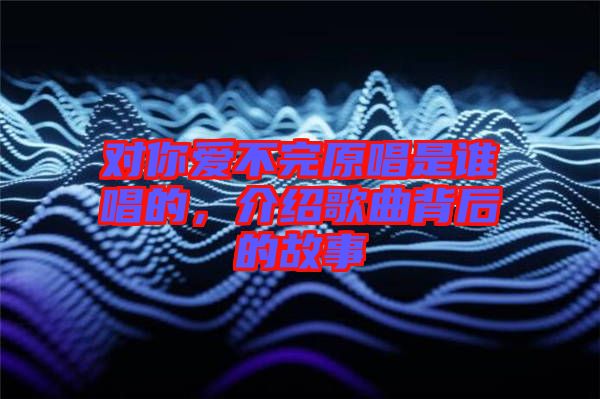 對(duì)你愛不完原唱是誰唱的，介紹歌曲背后的故事