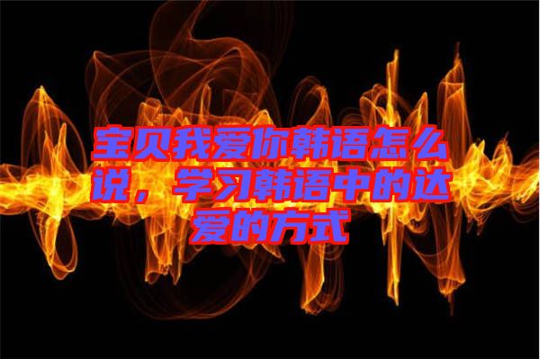 寶貝我愛你韓語怎么說，學(xué)習(xí)韓語中的達愛的方式