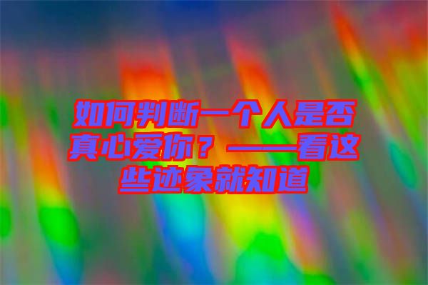 如何判斷一個人是否真心愛你？——看這些跡象就知道