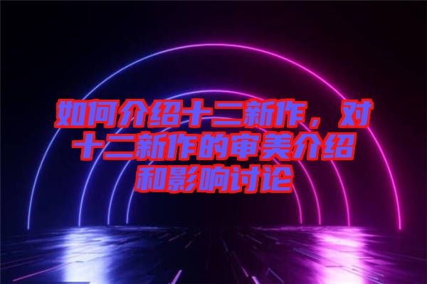 如何介紹十二新作，對(duì)十二新作的審美介紹和影響討論