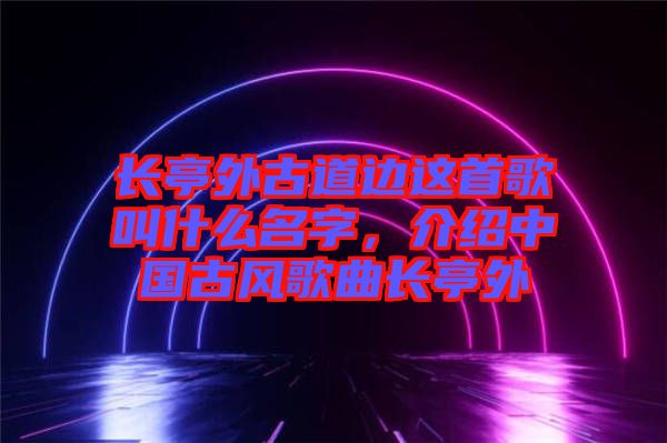 長(zhǎng)亭外古道邊這首歌叫什么名字，介紹中國(guó)古風(fēng)歌曲長(zhǎng)亭外