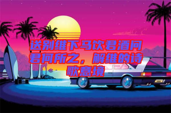 送別維下馬飲君酒問君何所之，解維的詩歌意境