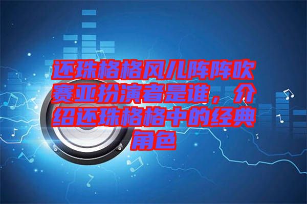 還珠格格風兒陣陣吹賽亞扮演者是誰，介紹還珠格格中的經典角色