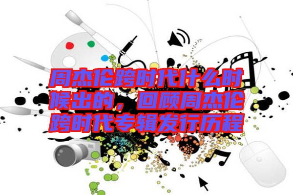 周杰倫跨時(shí)代什么時(shí)候出的，回顧周杰倫跨時(shí)代專輯發(fā)行歷程