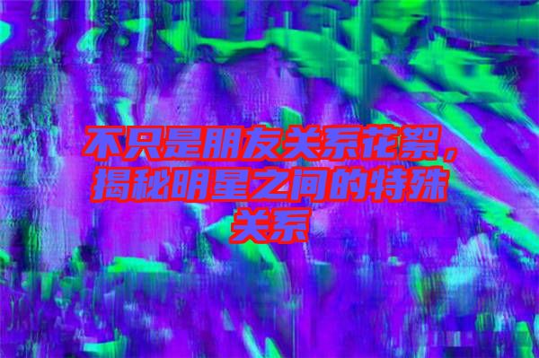 不只是朋友關系花絮，揭秘明星之間的特殊關系