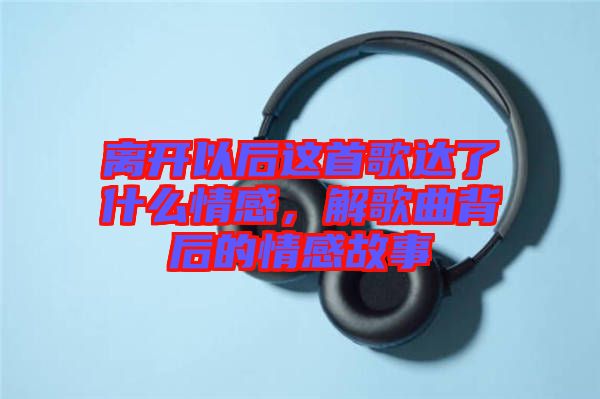 離開以后這首歌達了什么情感，解歌曲背后的情感故事