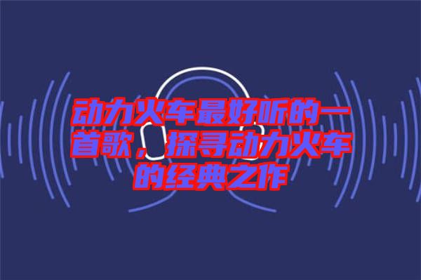 動(dòng)力火車最好聽的一首歌，探尋動(dòng)力火車的經(jīng)典之作