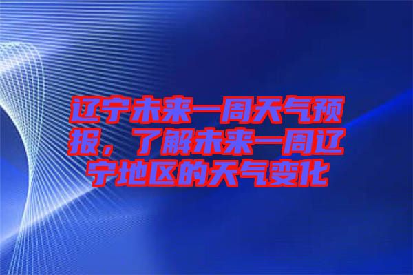 遼寧未來一周天氣預報，了解未來一周遼寧地區的天氣變化