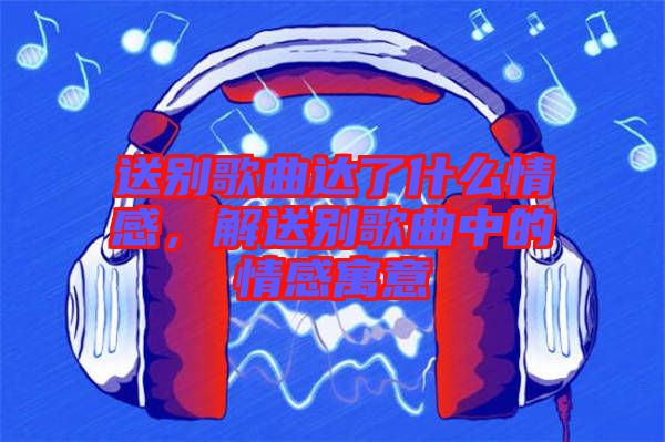 送別歌曲達了什么情感，解送別歌曲中的情感寓意