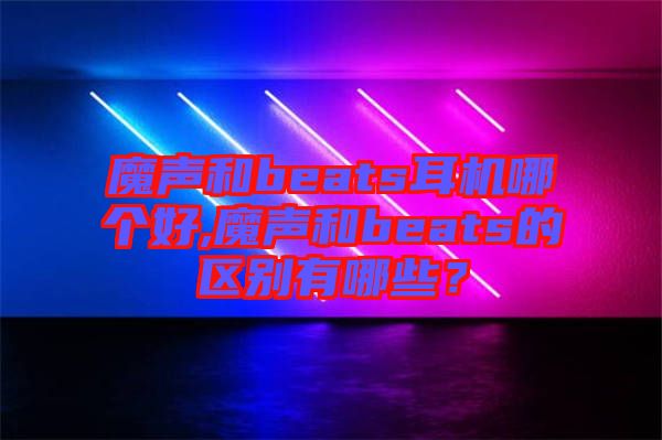 魔聲和beats耳機哪個好,魔聲和beats的區別有哪些？