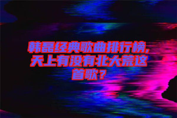 韓磊經(jīng)典歌曲排行榜,天上有沒有北大荒這首歌？