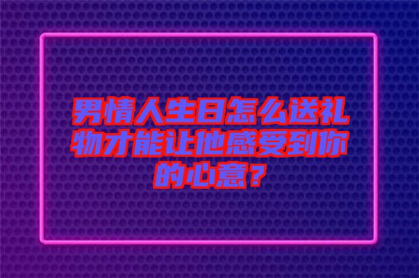 男情人生日怎么送禮物才能讓他感受到你的心意？