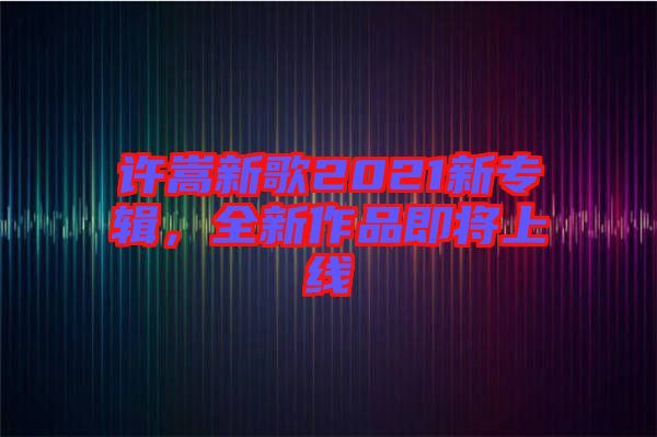 許嵩新歌2021新專輯，全新作品即將上線