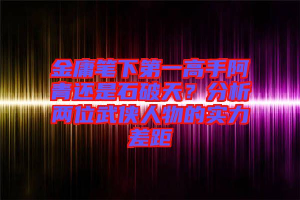 金庸筆下第一高手阿青還是石破天？分析兩位武俠人物的實力差距