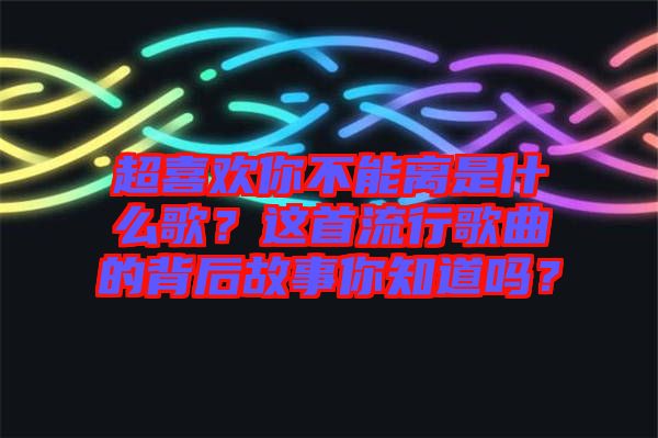 超喜歡你不能離是什么歌？這首流行歌曲的背后故事你知道嗎？