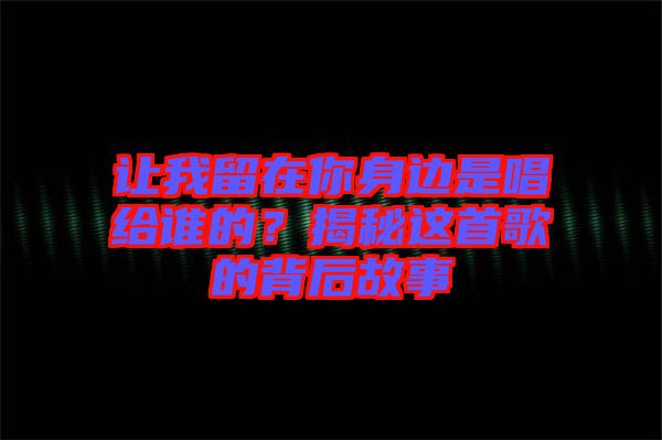 讓我留在你身邊是唱給誰的？揭秘這首歌的背后故事