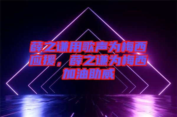 薛之謙用歌聲為梅西應援，薛之謙為梅西加油助威