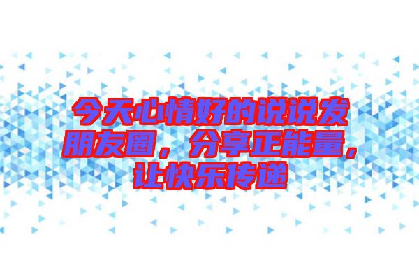 今天心情好的說說發朋友圈，分享正能量，讓快樂傳遞