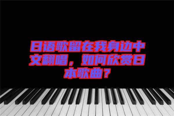 日語歌留在我身邊中文翻唱，如何欣賞日本歌曲？