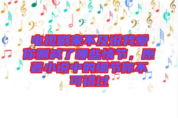 電視劇來不及說我愛你刪減了哪些情節，原著小說中的細節你不可錯過