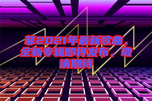 菲2021年最新歌曲，全新專輯即將發布，敬請期待