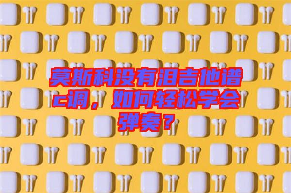 莫斯科沒有淚吉他譜c調(diào)，如何輕松學(xué)會彈奏？