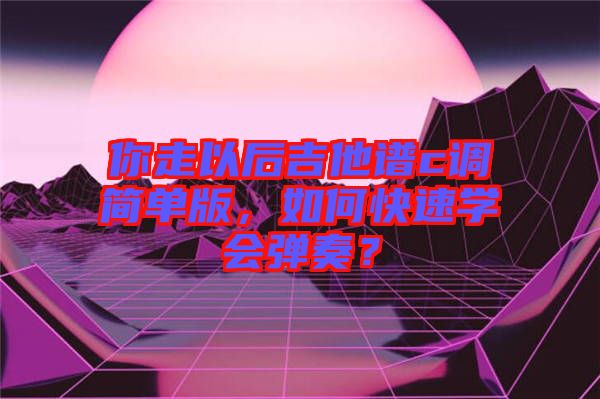 你走以后吉他譜c調簡單版，如何快速學會彈奏？