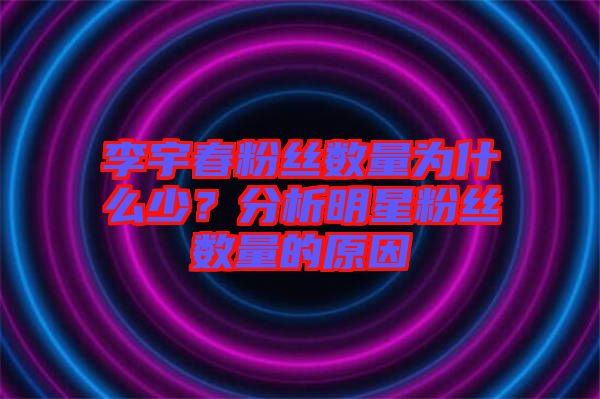 李宇春粉絲數量為什么少？分析明星粉絲數量的原因