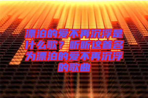 漂泊的愛不再沉浮是什么歌？聽聽這首名為漂泊的愛不再沉浮的歌曲