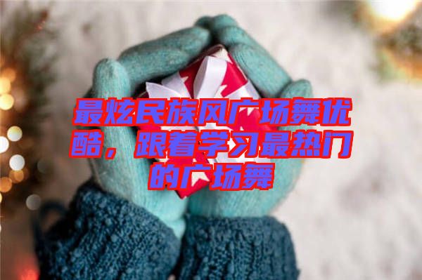 最炫民族風廣場舞優酷，跟著學習最熱門的廣場舞