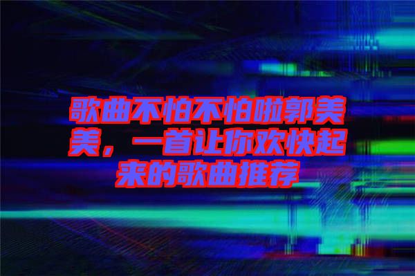 歌曲不怕不怕啦郭美美，一首讓你歡快起來的歌曲推薦