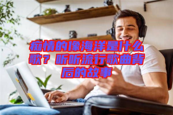 癡情的像海洋是什么歌？聽聽流行歌曲背后的故事