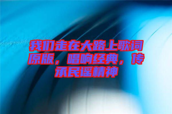 我們走在大路上歌詞原版，唱響經典，傳承民謠精神