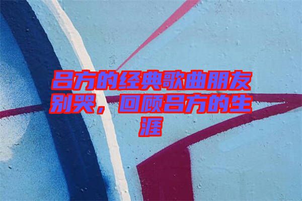 呂方的經典歌曲朋友別哭，回顧呂方的生涯