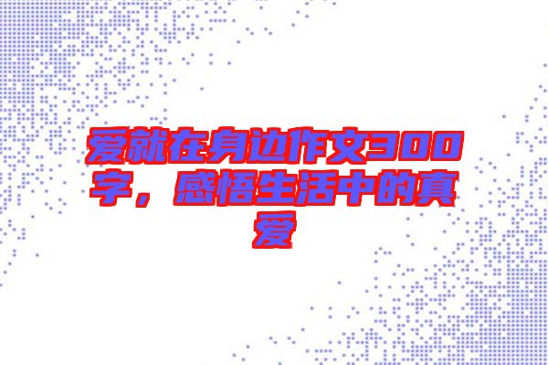 愛就在身邊作文300字，感悟生活中的真愛