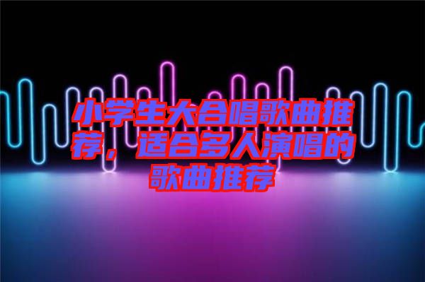 小學生大合唱歌曲推薦，適合多人演唱的歌曲推薦