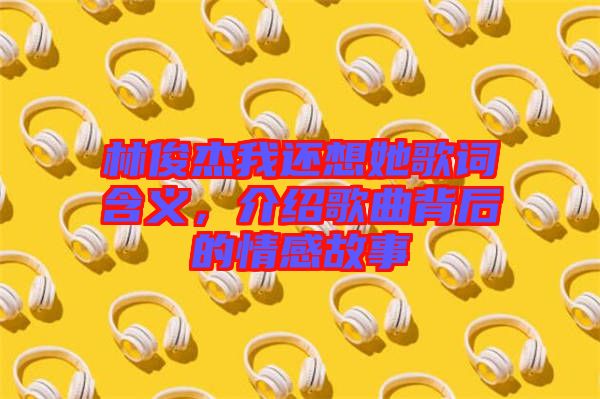 林俊杰我還想她歌詞含義，介紹歌曲背后的情感故事