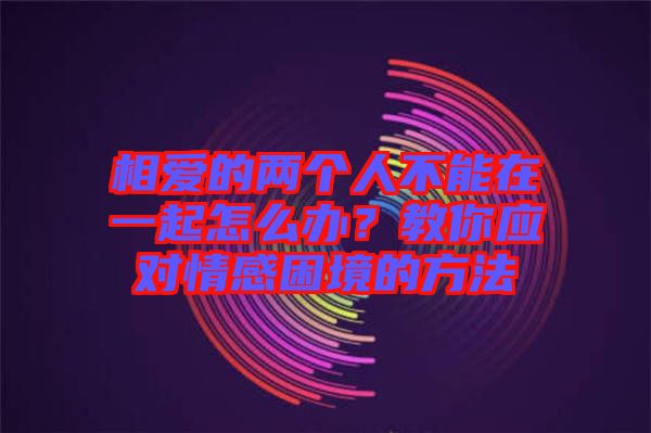 相愛(ài)的兩個(gè)人不能在一起怎么辦？教你應(yīng)對(duì)情感困境的方法