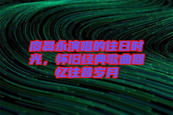 廖昌永演唱的往日時光，懷舊經典歌曲回憶往昔歲月