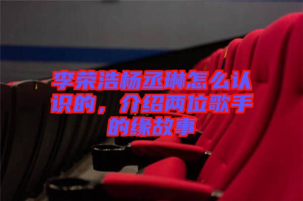 李榮浩楊丞琳怎么認識的，介紹兩位歌手的緣故事