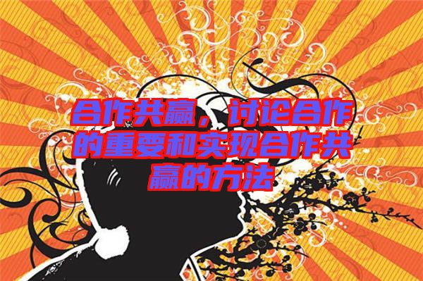 合作共贏，討論合作的重要和實現合作共贏的方法