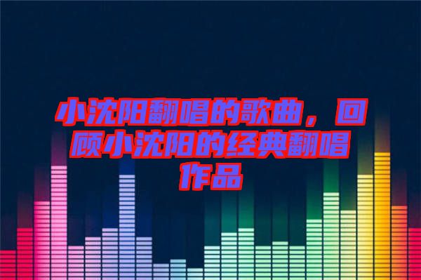 小沈陽翻唱的歌曲，回顧小沈陽的經典翻唱作品