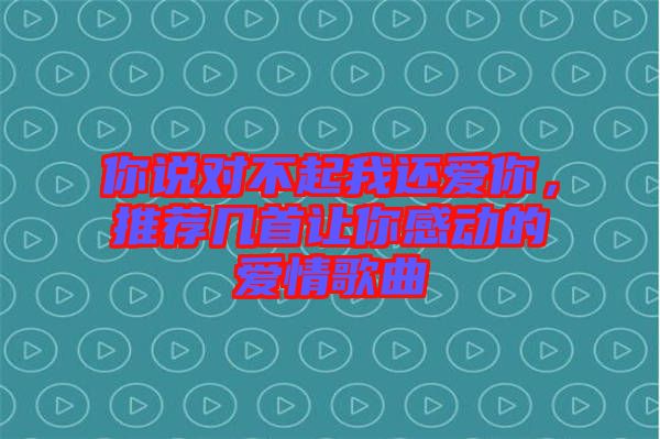 你說對不起我還愛你，推薦幾首讓你感動的愛情歌曲