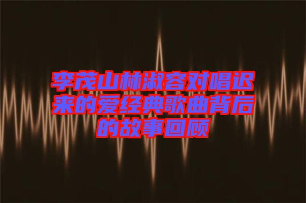 李茂山林淑容對唱遲來的愛經典歌曲背后的故事回顧